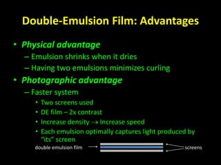 Double-Emulsion Film: Advantages 
• Physical advantage 
– Emulsion shrinks when it dries 
– Having two emulsions minimizes curling 
• Photographic advantage 
– Faster system 
• Two screens used 
• DE film – 2x contrast 
• Increase density  Increase speed 
• Each emulsion optimally captures light produced by 
“its” screen 
double emulsion film screens 
 