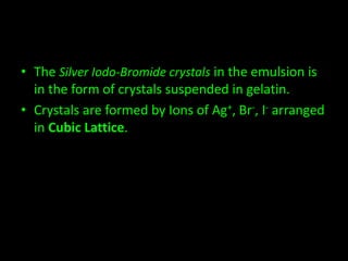 • The Silver Iodo-Bromide crystals in the emulsion is 
in the form of crystals suspended in gelatin. 
• Crystals are formed by Ions of Ag+, Br-, I- arranged 
in Cubic Lattice. 
 
