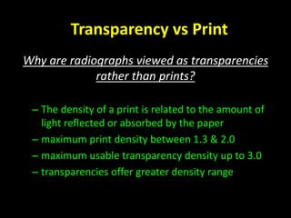 Transparency vs Print 
Why are radiographs viewed as transparencies 
rather than prints? 
– The density of a print is related to the amount of 
light reflected or absorbed by the paper 
– maximum print density between 1.3 & 2.0 
– maximum usable transparency density up to 3.0 
– transparencies offer greater density range 
 