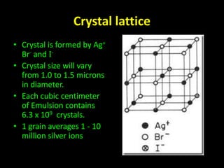 Crystal lattice 
• Crystal is formed by Ag+ 
Br- and I- 
• Crystal size will vary 
from 1.0 to 1.5 microns 
in diameter. 
• Each cubic centimeter 
of Emulsion contains 
6.3 x 109 crystals. 
• 1 grain averages 1 - 10 
million silver ions 
 