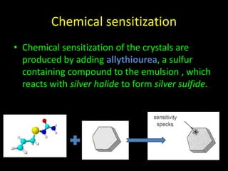 Chemical sensitization 
• Chemical sensitization of the crystals are 
produced by adding allythiourea, a sulfur 
containing compound to the emulsion , which 
reacts with silver halide to form silver sulfide. 
 
