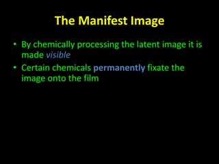The Manifest Image 
• By chemically processing the latent image it is 
made visible 
• Certain chemicals permanently fixate the 
image onto the film 
 