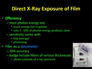 Direct X-Ray Exposure of Film 
• Efficiency 
– most photon energy lost 
• much energy lost in gelatin 
• only 3 - 10% of photon energy produces silver 
– sensitivity varies with 
• kVp (energy) 
• processing 
• Film as a dosimeter 
– 20% accuracy 
– badge include filters of various thicknesses 
• allows estimate of x-ray spectrum 
 