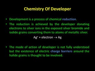 Chemistry Of Developer 
• Development is a process of chemical reduction. 
• The reduction is achieved by the developer donating 
electrons to silver ions in the exposed silver bromide and 
iodide grains converting them to atoms of metallic silver. 
Ag+ + electron  Ag 
• The mode of action of developer is not fully understood 
but the existence of electric charge barriers around the 
halide grains is thought to be involved. 
 