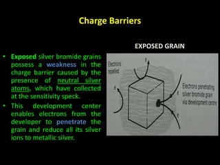 Charge Barriers 
EXPOSED GRAIN 
• Exposed silver bromide grains 
possess a weakness in the 
charge barrier caused by the 
presence of neutral silver 
atoms, which have collected 
at the sensitivity speck. 
• This development center 
enables electrons from the 
developer to penetrate the 
grain and reduce all its silver 
ions to metallic silver. 
 