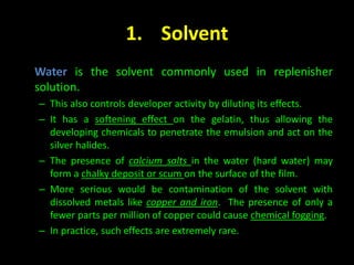 1. Solvent 
Water is the solvent commonly used in replenisher 
solution. 
– This also controls developer activity by diluting its effects. 
– It has a softening effect on the gelatin, thus allowing the 
developing chemicals to penetrate the emulsion and act on the 
silver halides. 
– The presence of calcium salts in the water (hard water) may 
form a chalky deposit or scum on the surface of the film. 
– More serious would be contamination of the solvent with 
dissolved metals like copper and iron. The presence of only a 
fewer parts per million of copper could cause chemical fogging. 
– In practice, such effects are extremely rare. 
 