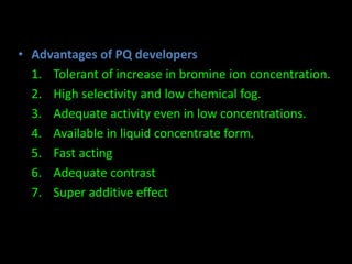 • Advantages of PQ developers 
1. Tolerant of increase in bromine ion concentration. 
2. High selectivity and low chemical fog. 
3. Adequate activity even in low concentrations. 
4. Available in liquid concentrate form. 
5. Fast acting 
6. Adequate contrast 
7. Super additive effect 
 