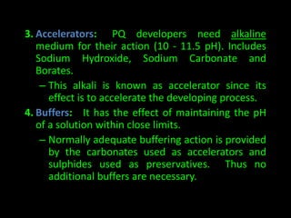 3. Accelerators: PQ developers need alkaline 
medium for their action (10 - 11.5 pH). Includes 
Sodium Hydroxide, Sodium Carbonate and 
Borates. 
– This alkali is known as accelerator since its 
effect is to accelerate the developing process. 
4. Buffers: It has the effect of maintaining the pH 
of a solution within close limits. 
– Normally adequate buffering action is provided 
by the carbonates used as accelerators and 
sulphides used as preservatives. Thus no 
additional buffers are necessary. 
 