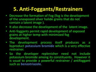 5. Anti-Foggants/Restrainers 
• Decrease the formation of Fog (fog is the development 
of the unexposed silver halide grains that do not 
contain a latent image ). 
• It also decrease the development of the latent image. 
• Anti-foggants permit rapid development of exposed 
grains at higher temp with minimized fog 
development. 
• The development process itself produces as a 
byproduct potassium bromide which is a very effective 
restrainer. 
• So the developer replenisher need not include 
potassium bromide among its constituents. However it 
is usual to provide a powerful restrainer / antifoggant 
such as benzotriazole. 
 
