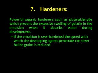 7. Hardeners: 
Powerful organic hardeners such as gluteraldehyde 
which prevent the excessive swelling of gelatin in the 
emulsion when it absorbs water during 
development. 
– If the emulsion is over hardened the speed with 
which the developing agents penetrate the silver 
halide grains is reduced. 
 