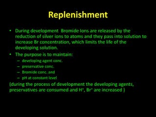 Replenishment 
• During development Bromide Ions are released by the 
reduction of silver ions to atoms and they pass into solution to 
increase Br concentration, which limits the life of the 
developing solution. 
• The purpose is to maintain: 
– developing agent conc. 
– preservative conc. 
– Bromide conc. and 
– pH at constant level 
(during the process of development the developing agents, 
preservatives are consumed and H+, Br+ are increased ) 
 
