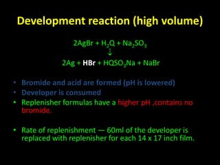 Development reaction (high volume) 
2AgBr + H2Q + Na2SO3 
 
2Ag + HBr + HQSO3Na + NaBr 
• Bromide and acid are formed (pH is lowered) 
• Developer is consumed 
• Replenisher formulas have a higher pH ,contains no 
bromide. 
• Rate of replenishment — 60ml of the developer is 
replaced with replenisher for each 14 x 17 inch film. 
 