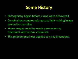 Some History 
• Photography began before x-rays were discovered 
• Certain silver compounds react to light making image 
production possible 
• These images could be made permanent by 
treatment with certain chemicals 
• This phenomenon was applied to x-ray procedures 
 