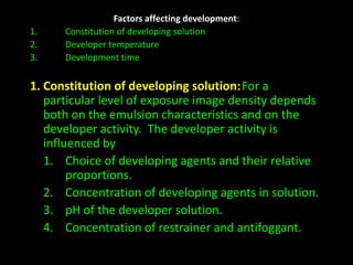 Factors affecting development: 
1. Constitution of developing solution 
2. Developer temperature 
3. Development time 
1. Constitution of developing solution:For a 
particular level of exposure image density depends 
both on the emulsion characteristics and on the 
developer activity. The developer activity is 
influenced by 
1. Choice of developing agents and their relative 
proportions. 
2. Concentration of developing agents in solution. 
3. pH of the developer solution. 
4. Concentration of restrainer and antifoggant. 
 