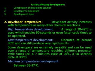 Factors affecting development: 
1. Constitution of developing solution 
2. Developer temperature 
3. Development time 
2. Developer Temperature: Developer activity increases 
with temperature as many other chemical reactions. 
High temperature development: A range of 38-420C is 
used which enables 90 seconds or even faster cycle times to 
be operated. 
Low temperature development: Operated at around 
300C and can still produce very rapid results. 
Some developers are extremely versatile and can be used 
over a range of temperature requiring different processor 
cycle times (ex. a 7 minutes cycle at 200C, a 90 seconds 
cycle at 300C). 
Medium temperature development: 
Between 33-370C. 
 