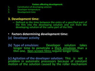 Factors affecting development: 
1. Constitution of developing solution 
2. Developer temperature 
3. Development time 
3. Development time: 
– Defined as the time between the entry of a specified part of 
the film into the developing solution and exit from the 
developing solution of the same part of the film. 
• Factors determining development time: 
(a) Developer activity 
(b) Type of emulsion: Developer solution takes 
longer time to penetrate a thick emulsion than a 
thin one. Non-screen films require longer time. 
(c) Agitation of the developer solution: This is not a 
problem in automatic processors because of constant 
motion of the solution caused by the roller mechanism 
 