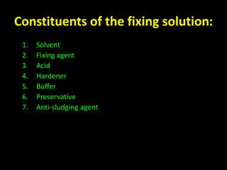 Constituents of the fixing solution: 
1. Solvent 
2. Fixing agent 
3. Acid 
4. Hardener 
5. Buffer 
6. Preservative 
7. Anti-sludging agent 
 