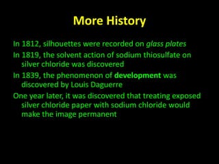 More History 
In 1812, silhouettes were recorded on glass plates 
In 1819, the solvent action of sodium thiosulfate on 
silver chloride was discovered 
In 1839, the phenomenon of development was 
discovered by Louis Daguerre 
One year later, it was discovered that treating exposed 
silver chloride paper with sodium chloride would 
make the image permanent 
 