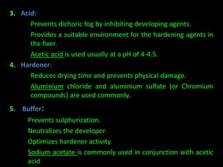 3. Acid: 
– Prevents dichoric fog by inhibiting developing agents. 
– Provides a suitable environment for the hardening agents in 
the fixer. 
– Acetic acid is used usually at a pH of 4-4.5. 
4. Hardener: 
– Reduces drying time and prevents physical damage. 
– Aluminium chloride and aluminium sulfate (or Chromium 
compounds) are used commonly. 
5. Buffer: 
– Prevents sulphurization. 
– Neutralizes the developer 
– Optimizes hardener activity 
– Sodium acetate is commonly used in conjunction with acetic 
acid 
 