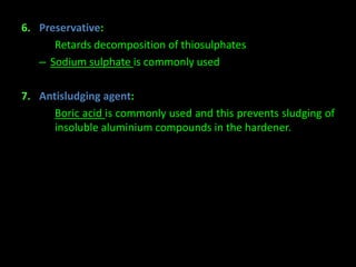6. Preservative: 
– Retards decomposition of thiosulphates 
– Sodium sulphate is commonly used 
7. Antisludging agent: 
– Boric acid is commonly used and this prevents sludging of 
insoluble aluminium compounds in the hardener. 
 