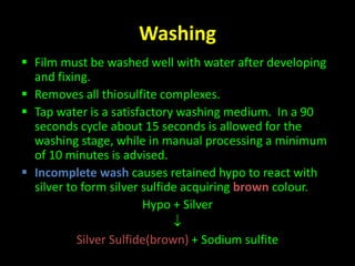 Washing 
 Film must be washed well with water after developing 
and fixing. 
 Removes all thiosulfite complexes. 
 Tap water is a satisfactory washing medium. In a 90 
seconds cycle about 15 seconds is allowed for the 
washing stage, while in manual processing a minimum 
of 10 minutes is advised. 
 Incomplete wash causes retained hypo to react with 
silver to form silver sulfide acquiring brown colour. 
Hypo + Silver 
 
Silver Sulfide(brown) + Sodium sulfite 
 