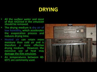 DRYING 
• All the surface water and most 
of that retained in the emulsion 
should be removed. 
• The drying medium is dry air of 
low humidity, which accelerates 
the evaporation process and 
reduces drying time. 
• Heated air can retain more 
moisture than cold air and is 
therefore a more effective 
drying medium. However, the 
excessive use of heat may 
damage the film emulsion. 
• Air temperatures between 40- 
650C are commonly used. 
 