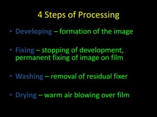4 Steps of Processing 
• Developing – formation of the image 
• Fixing – stopping of development, 
permanent fixing of image on film 
• Washing – removal of residual fixer 
• Drying – warm air blowing over film 
 
