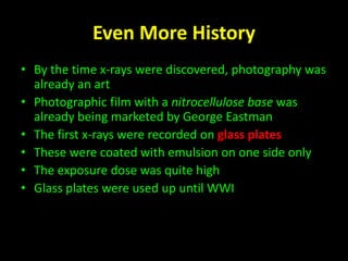 Even More History 
• By the time x-rays were discovered, photography was 
already an art 
• Photographic film with a nitrocellulose base was 
already being marketed by George Eastman 
• The first x-rays were recorded on glass plates 
• These were coated with emulsion on one side only 
• The exposure dose was quite high 
• Glass plates were used up until WWI 
 