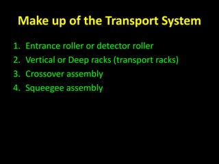 Make up of the Transport System 
1. Entrance roller or detector roller 
2. Vertical or Deep racks (transport racks) 
3. Crossover assembly 
4. Squeegee assembly 
 