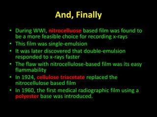 And, Finally 
• During WWI, nitrocelluose based film was found to 
be a more feasible choice for recording x-rays 
• This film was single-emulsion 
• It was later discovered that double-emulsion 
responded to x-rays faster 
• The flaw with nitrocellulose-based film was its easy 
flammability 
• In 1924, cellulose triacetate replaced the 
nitrocellulose based film 
• In 1960, the first medical radiographic film using a 
polyester base was introduced. 
 