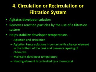 4. Circulation or Recirculation or 
Filtration System 
• Agitates developer solution 
• Removes reaction particles by the use of a filtration 
system 
• Helps stabilize developer temperature. 
– Agitation and circulation 
– Agitation keeps solutions in contact with a heater element 
in the bottom of the tank and prevents layering of 
chemicals 
– Maintains developer temperature 
– Heating element is controlled by a thermostat 
 