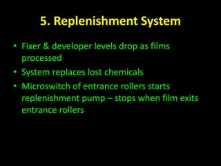 5. Replenishment System 
• Fixer & developer levels drop as films 
processed 
• System replaces lost chemicals 
• Microswitch of entrance rollers starts 
replenishment pump – stops when film exits 
entrance rollers 
 