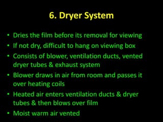 6. Dryer System 
• Dries the film before its removal for viewing 
• If not dry, difficult to hang on viewing box 
• Consists of blower, ventilation ducts, vented 
dryer tubes & exhaust system 
• Blower draws in air from room and passes it 
over heating coils 
• Heated air enters ventilation ducts & dryer 
tubes & then blows over film 
• Moist warm air vented 
 