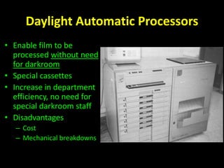 Daylight Automatic Processors 
• Enable film to be 
processed without need 
for darkroom 
• Special cassettes 
• Increase in department 
efficiency, no need for 
special darkroom staff 
• Disadvantages 
– Cost 
– Mechanical breakdowns 
 