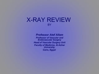 X-RAY REVIEW   BY Professor Atef Allam Professor of Vascular and Endovascular Surgery Head of Vascular Surgery Unit Faculty of Medicine, Al-Azhar University, Cairo, Egypt   