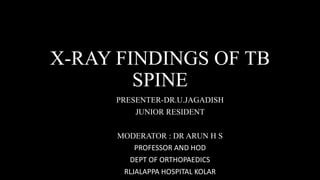 X-RAY FINDINGS OF TB
SPINE
PRESENTER-DR.U.JAGADISH
JUNIOR RESIDENT
MODERATOR : DR ARUN H S
PROFESSOR AND HOD
DEPT OF ORTHOPAEDICS
RLJALAPPA HOSPITAL KOLAR
 