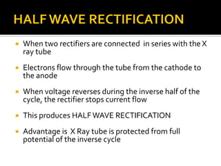 When two rectifiers are connected in series with the X
ray tube
 Electrons flow through the tube from the cathode to
the anode
 When voltage reverses during the inverse half of the
cycle, the rectifier stops current flow
 This produces HALFWAVE RECTIFICATION
 Advantage is X Ray tube is protected from full
potential of the inverse cycle
 