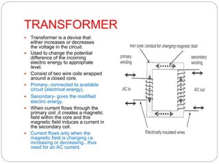 TRANSFORMER
 Transformer is a device that
either increases or decreases
the voltage in the circuit.
 Used to change the potential
difference of the incoming
electric energy to appropriate
level.
 Consist of two wire coils wrapped
around a closed core.
 Primary- connected to available
circuit (electrical energy).
 Secondary- gives the modified
electric energy.
 When current flows through the
primary coil ,it creates a magnetic
field within the core and this
magnetic field induces a current in
the secondary coil.
 Current flows only when the
magnetic field is changing i.e.
increasing or decreasing...thus
need for an AC current.
 