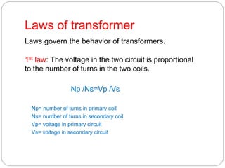 Laws of transformer
Laws govern the behavior of transformers.
1st law: The voltage in the two circuit is proportional
to the number of turns in the two coils.
Np /Ns=Vp /Vs
Np= number of turns in primary coil
Ns= number of turns in secondary coil
Vp= voltage in primary circuit
Vs= voltage in secondary circuit
 