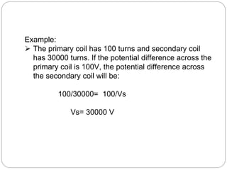 Example:
 The primary coil has 100 turns and secondary coil
has 30000 turns. If the potential difference across the
primary coil is 100V, the potential difference across
the secondary coil will be:
100/30000= 100/Vs
Vs= 30000 V
 