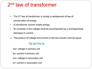 2nd law of transformer
• The 2nd law of transformer is simply a restatement of law of
conservation of energy.
• A transformer cannot create energy.
• An increase in the voltage must be accompanied by a corresponding
decrease in current.
 The product of voltage and current in the two circuits must be equal .
Vp.Ip=Vs.Is
Vp= voltage in primary coil
Ip= current in primary coil
Vs= voltage in secondary coil
Is= current in secondary coil
 