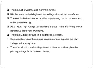  The product of voltage and current is power.
 It is the same on both high and low voltage sides of the transformer.
 The wire in the transformer must be large enough to carry the current
without overheating.
 As a result, high voltage transformers are both large and heavy which
also make them very expensive.
 There are 2 basic circuits in a diagnostic x-ray unit.
 One circuit contains the step up transformer and supplies the high
voltage to the x-ray tube.
 The other circuit contains step down transformer and supplies the
primary voltage for both these circuits.
 