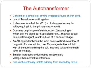 The Autotransformer
 Consists of a single coil of wire wrapped around an iron core.
 Law of Transformers still applies.
 It allows us to select the kVp (i.e. it allows us to vary the
voltage going into the primary x-ray circuit).
 Operates on principle of self-induction.(depending on
which coil we place our kVp selector on… that will cause
this electromagnet to self-induce at a certain voltage.
 An AC applied between the input points will induce a flow of
magnetic flux around the core. This magnetic flux will link
with all the turns forming the coil, inducing voltage into each
turns of winding.
 Smaller increases or decreases in secondary
voltage than normal transformers.
 Does not electrically isolate primary from secondary circuit.
 