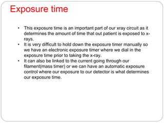Exposure time
• This exposure time is an important part of our xray circuit as it
determines the amount of time that out patient is exposed to x-
rays.
• It is very difficult to hold down the exposure timer manually so
we have an electronic exposure timer where we dial in the
exposure time prior to taking the x-ray.
• It can also be linked to the current going through our
filament(mass timer) or we can have an automatic exposure
control where our exposure to our detector is what determines
our exposure time.
 