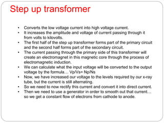 Step up transformer
• Converts the low voltage current into high voltage current.
• It increases the amplitude and voltage of current passing through it
from volts to kilovolts.
• The first half of the step up transformer forms part of the primary circuit
and the second half forms part of the secondary circuit.
• The current passing through the primary side of this transformer will
create an electromagnet in this magnetic core through the process of
electromagnetic induction.
• We can calculate what the input voltage will be converted to the output
voltage by the formula… Vp/Vs= Np/Ns
• Now, we have increased our voltage to the levels required by our x-ray
tube, but the current is still alternating.
• So we need to now rectify this current and convert it into direct current.
• Then we need to use a generator in order to smooth out that current…
so we get a constant flow of electrons from cathode to anode.
 