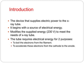 Introduction
 The device that supplies electric power to the x-
ray tube.
 It begins with a source of electrical energy.
 Modifies the supplied energy (230 V) to meet the
needs of x-ray tube.
 The tube requires electrical energy for 2 purposes:
 To boil the electrons from the filament.
 To accelerate these electrons from the cathode to the anode.
 