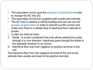 • The secondary circuit uses the process of rectification in order
to change the AC into DC.
• The secondary circuit then supplies both anode and cathode .
• The DC that is created is still fluctuating and now we use the
process of generation in order to smooth out the current and
make sure there is a steady flow of electrons from cathode to
anode.
• 2 rules we need to know:
1. Diode : is a semi conductor that only allows electrons to pass
through it in one direction. (electrons pass through the diode in
the opposite direction to an arrow)
2. Electrons flow only from negative to positive terminal of the
coil.
The electrons flow from the negative terminal of the coil to the
cathode then anode and back to the positive terminal.
 