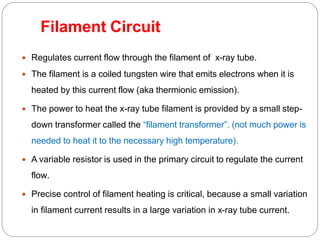Filament Circuit
 Regulates current flow through the filament of x-ray tube.
 The filament is a coiled tungsten wire that emits electrons when it is
heated by this current flow (aka thermionic emission).
 The power to heat the x-ray tube filament is provided by a small step-
down transformer called the “filament transformer”. (not much power is
needed to heat it to the necessary high temperature).
 A variable resistor is used in the primary circuit to regulate the current
flow.
 Precise control of filament heating is critical, because a small variation
in filament current results in a large variation in x-ray tube current.
 