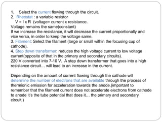 1. Select the current flowing through the circuit.
2. Rheostat : a variable resistor
V = I x R (voltage= current x resistance.
Voltage remains the same(constant)
If we increase the resistance, it will decrease the current proportionally and
vice versa, in order to keep the voltage same.
3. Filament: Select the filament (large or small within the focusing cup of
cathode).
4. Step down transformer: reduces the high voltage current to low voltage
current(opposite of that in the primary and secondary circuits).
220 V converted into 7-10 V. A step down transformer that goes into a high
resistance circuit… will lead to an increase in the current.
Depending on the amount of current flowing through the cathode will
determine the number of electrons that are available through the process of
thermionic emission for acceleration towards the anode.(important to
remember that the filament current does not accelerate electrons from cathode
to anode it’s the tube potential that does it… the primary and secondary
circuit.)
 