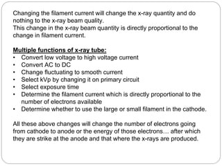 Changing the filament current will change the x-ray quantity and do
nothing to the x-ray beam quality.
This change in the x-ray beam quantity is directly proportional to the
change in filament current.
Multiple functions of x-ray tube:
• Convert low voltage to high voltage current
• Convert AC to DC
• Change fluctuating to smooth current
• Select kVp by changing it on primary circuit
• Select exposure time
• Determine the filament current which is directly proportional to the
number of electrons available
• Determine whether to use the large or small filament in the cathode.
All these above changes will change the number of electrons going
from cathode to anode or the energy of those electrons… after which
they are strike at the anode and that where the x-rays are produced.
 